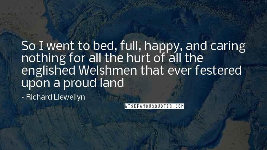 Richard Llewellyn Quotes: So I went to bed, full, happy, and caring nothing for all the hurt of all the englished Welshmen that ever festered upon a proud land