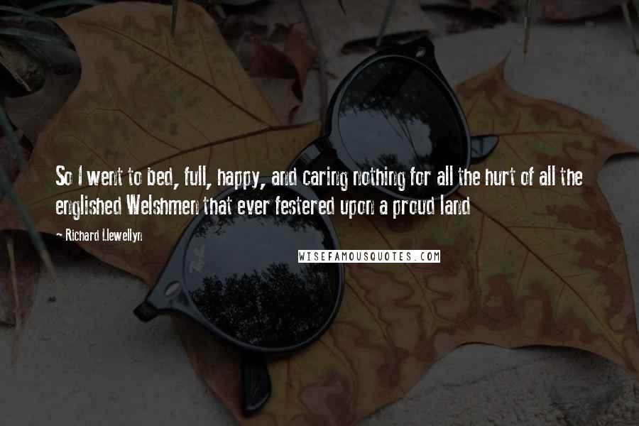 Richard Llewellyn Quotes: So I went to bed, full, happy, and caring nothing for all the hurt of all the englished Welshmen that ever festered upon a proud land