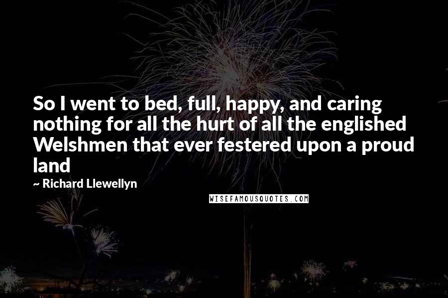 Richard Llewellyn Quotes: So I went to bed, full, happy, and caring nothing for all the hurt of all the englished Welshmen that ever festered upon a proud land