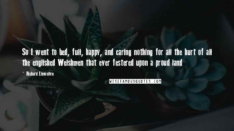 Richard Llewellyn Quotes: So I went to bed, full, happy, and caring nothing for all the hurt of all the englished Welshmen that ever festered upon a proud land