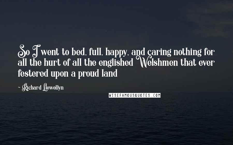 Richard Llewellyn Quotes: So I went to bed, full, happy, and caring nothing for all the hurt of all the englished Welshmen that ever festered upon a proud land