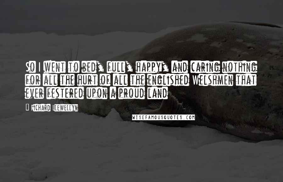 Richard Llewellyn Quotes: So I went to bed, full, happy, and caring nothing for all the hurt of all the englished Welshmen that ever festered upon a proud land