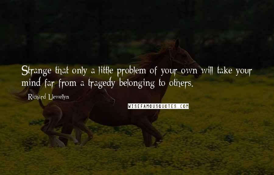 Richard Llewellyn Quotes: Strange that only a little problem of your own will take your mind far from a tragedy belonging to others.