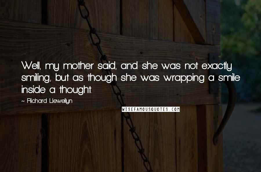 Richard Llewellyn Quotes: Well, my mother said, and she was not exactly smiling, but as though she was wrapping a smile inside a thought.