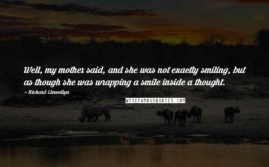 Richard Llewellyn Quotes: Well, my mother said, and she was not exactly smiling, but as though she was wrapping a smile inside a thought.