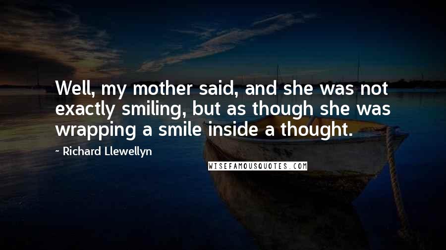 Richard Llewellyn Quotes: Well, my mother said, and she was not exactly smiling, but as though she was wrapping a smile inside a thought.