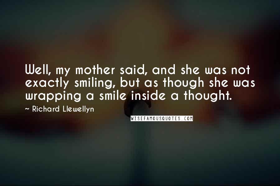 Richard Llewellyn Quotes: Well, my mother said, and she was not exactly smiling, but as though she was wrapping a smile inside a thought.