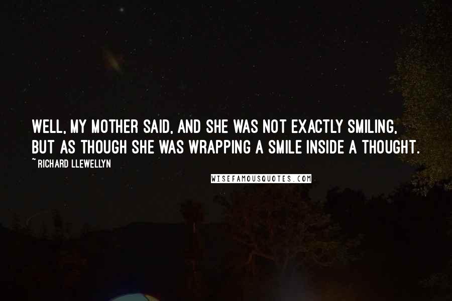 Richard Llewellyn Quotes: Well, my mother said, and she was not exactly smiling, but as though she was wrapping a smile inside a thought.