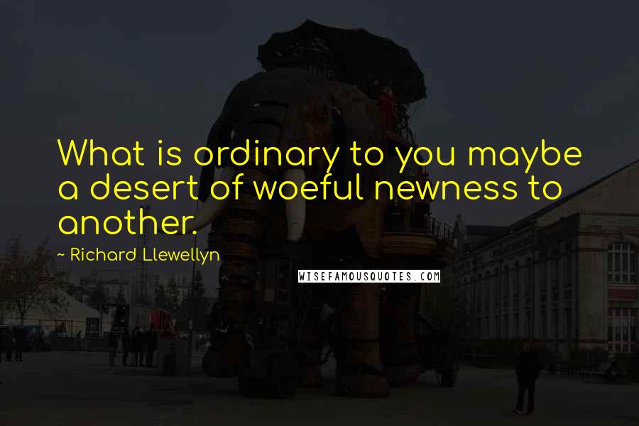 Richard Llewellyn Quotes: What is ordinary to you maybe a desert of woeful newness to another.