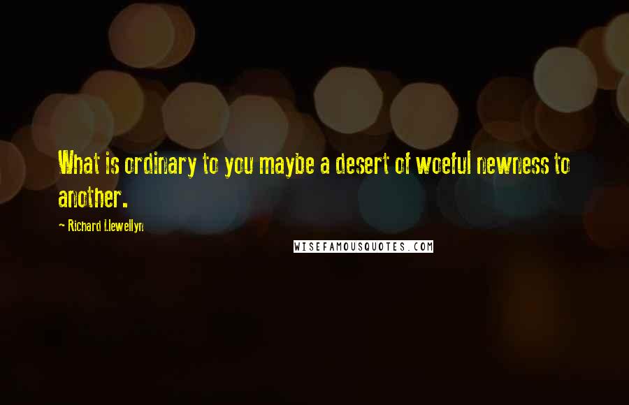 Richard Llewellyn Quotes: What is ordinary to you maybe a desert of woeful newness to another.