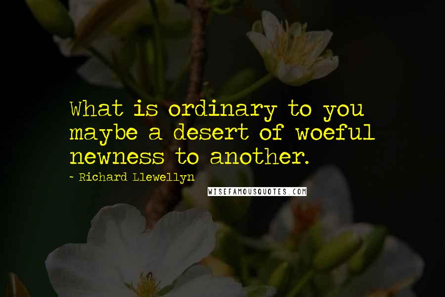 Richard Llewellyn Quotes: What is ordinary to you maybe a desert of woeful newness to another.