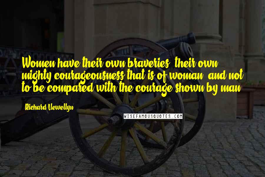Richard Llewellyn Quotes: Women have their own braveries, their own mighty courageousness that is of woman, and not to be compared with the courage shown by man.