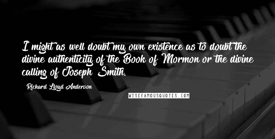 Richard Lloyd Anderson Quotes: I might as well doubt my own existence as to doubt the divine authenticity of the Book of Mormon or the divine calling of Joseph Smith.