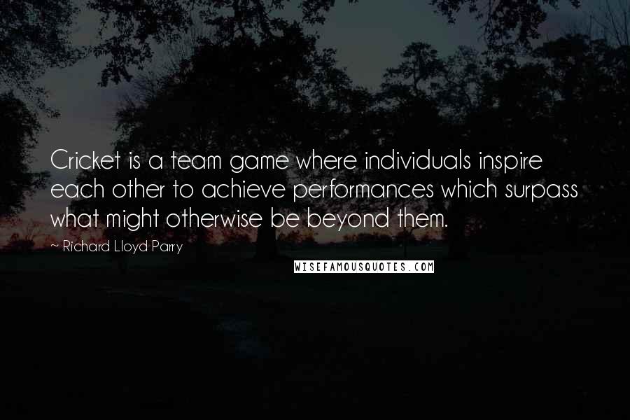 Richard Lloyd Parry Quotes: Cricket is a team game where individuals inspire each other to achieve performances which surpass what might otherwise be beyond them.