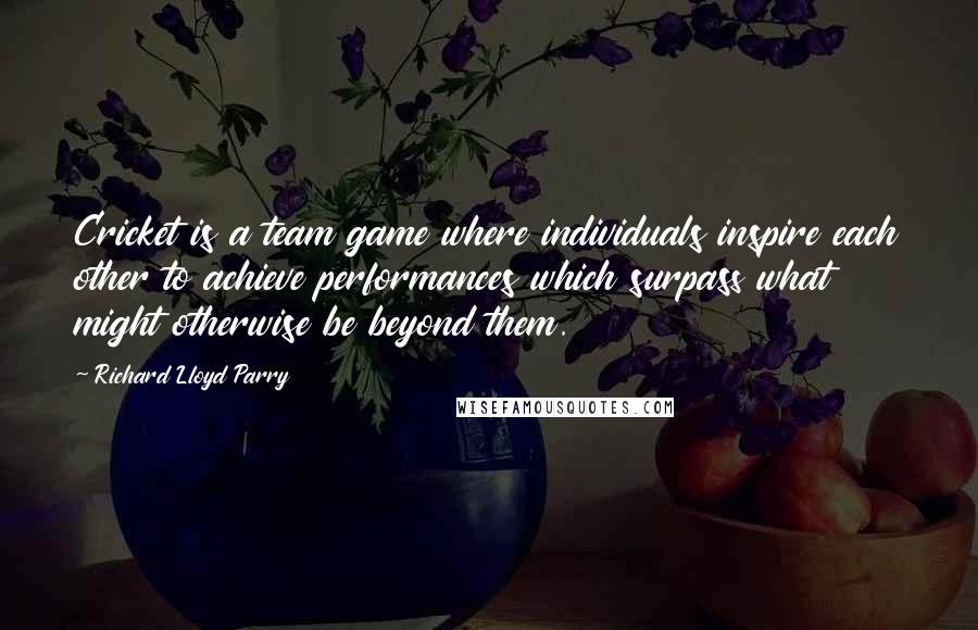 Richard Lloyd Parry Quotes: Cricket is a team game where individuals inspire each other to achieve performances which surpass what might otherwise be beyond them.