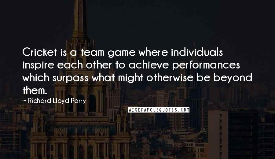 Richard Lloyd Parry Quotes: Cricket is a team game where individuals inspire each other to achieve performances which surpass what might otherwise be beyond them.