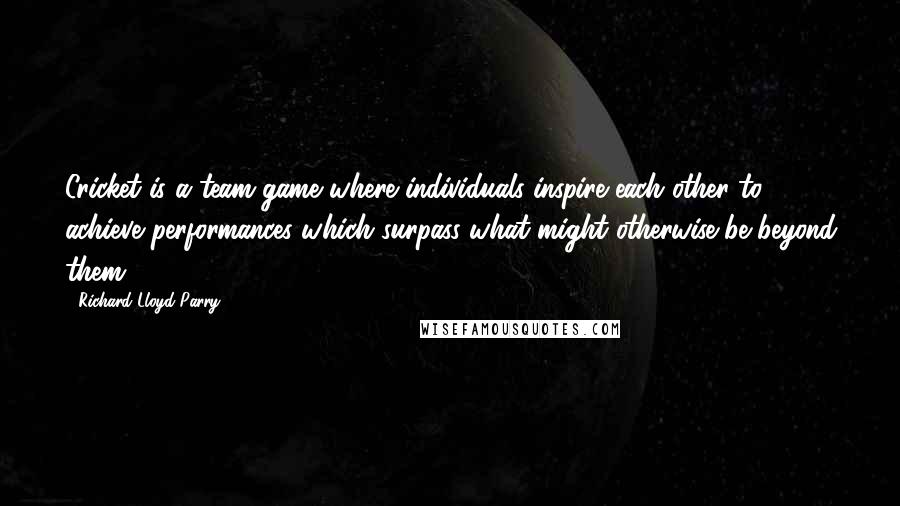 Richard Lloyd Parry Quotes: Cricket is a team game where individuals inspire each other to achieve performances which surpass what might otherwise be beyond them.