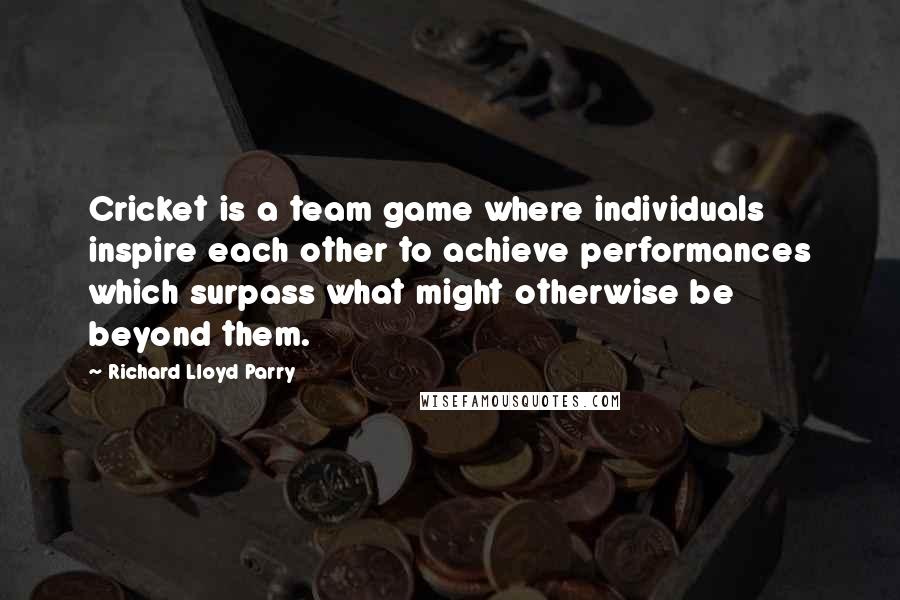 Richard Lloyd Parry Quotes: Cricket is a team game where individuals inspire each other to achieve performances which surpass what might otherwise be beyond them.