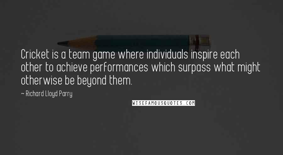 Richard Lloyd Parry Quotes: Cricket is a team game where individuals inspire each other to achieve performances which surpass what might otherwise be beyond them.