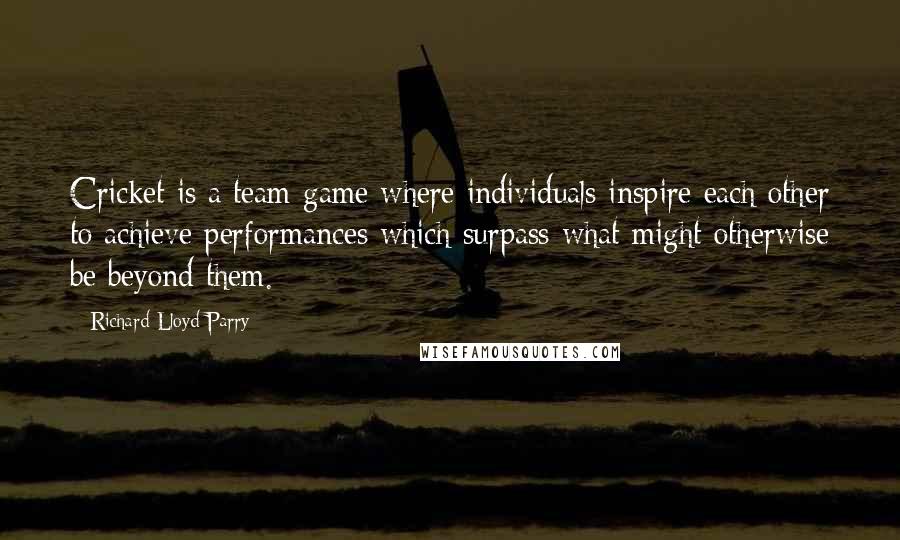 Richard Lloyd Parry Quotes: Cricket is a team game where individuals inspire each other to achieve performances which surpass what might otherwise be beyond them.