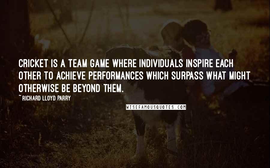 Richard Lloyd Parry Quotes: Cricket is a team game where individuals inspire each other to achieve performances which surpass what might otherwise be beyond them.