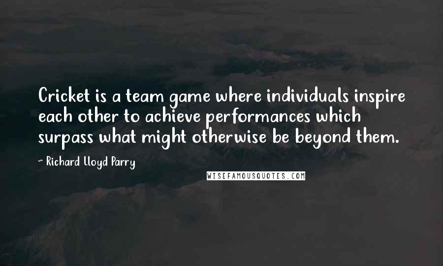 Richard Lloyd Parry Quotes: Cricket is a team game where individuals inspire each other to achieve performances which surpass what might otherwise be beyond them.