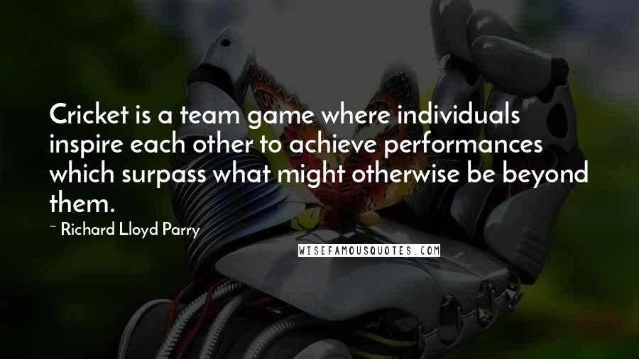 Richard Lloyd Parry Quotes: Cricket is a team game where individuals inspire each other to achieve performances which surpass what might otherwise be beyond them.