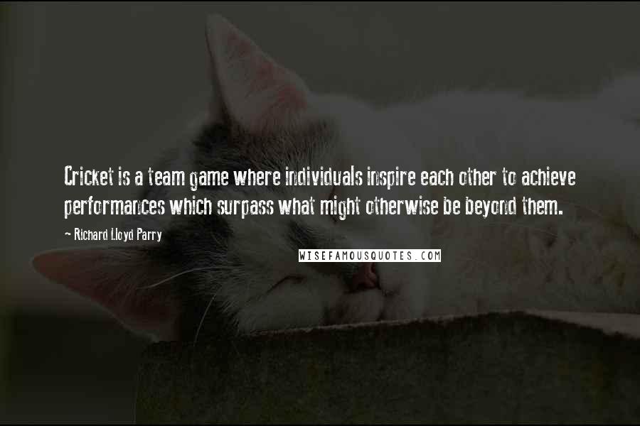 Richard Lloyd Parry Quotes: Cricket is a team game where individuals inspire each other to achieve performances which surpass what might otherwise be beyond them.