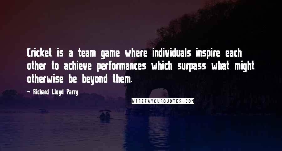 Richard Lloyd Parry Quotes: Cricket is a team game where individuals inspire each other to achieve performances which surpass what might otherwise be beyond them.