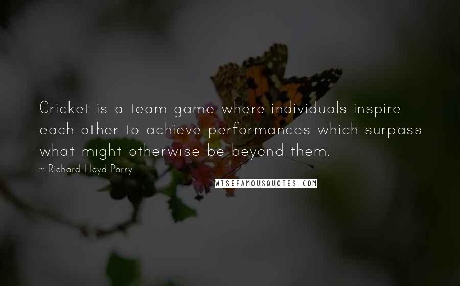 Richard Lloyd Parry Quotes: Cricket is a team game where individuals inspire each other to achieve performances which surpass what might otherwise be beyond them.