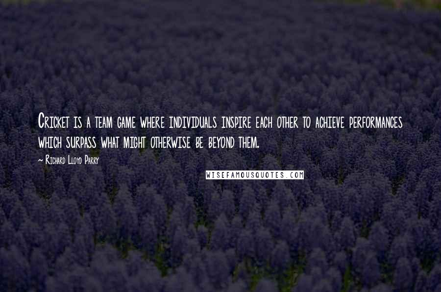 Richard Lloyd Parry Quotes: Cricket is a team game where individuals inspire each other to achieve performances which surpass what might otherwise be beyond them.