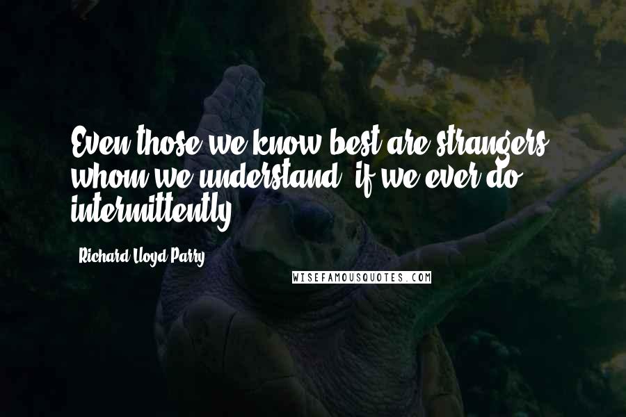 Richard Lloyd Parry Quotes: Even those we know best are strangers, whom we understand, if we ever do, intermittently.