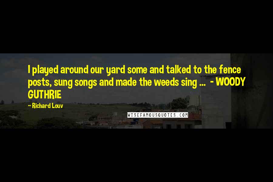 Richard Louv Quotes: I played around our yard some and talked to the fence posts, sung songs and made the weeds sing ... - WOODY GUTHRIE