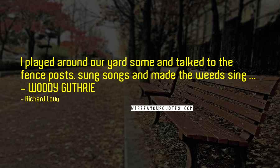 Richard Louv Quotes: I played around our yard some and talked to the fence posts, sung songs and made the weeds sing ... - WOODY GUTHRIE