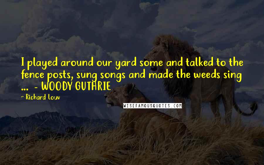 Richard Louv Quotes: I played around our yard some and talked to the fence posts, sung songs and made the weeds sing ... - WOODY GUTHRIE