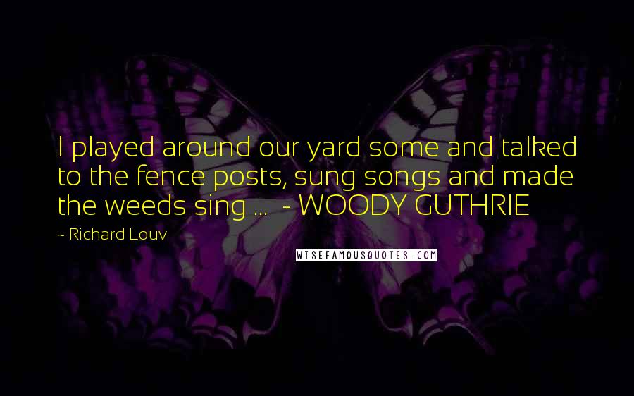 Richard Louv Quotes: I played around our yard some and talked to the fence posts, sung songs and made the weeds sing ... - WOODY GUTHRIE