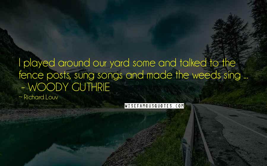 Richard Louv Quotes: I played around our yard some and talked to the fence posts, sung songs and made the weeds sing ... - WOODY GUTHRIE