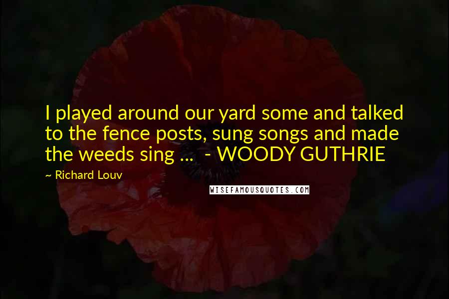 Richard Louv Quotes: I played around our yard some and talked to the fence posts, sung songs and made the weeds sing ... - WOODY GUTHRIE