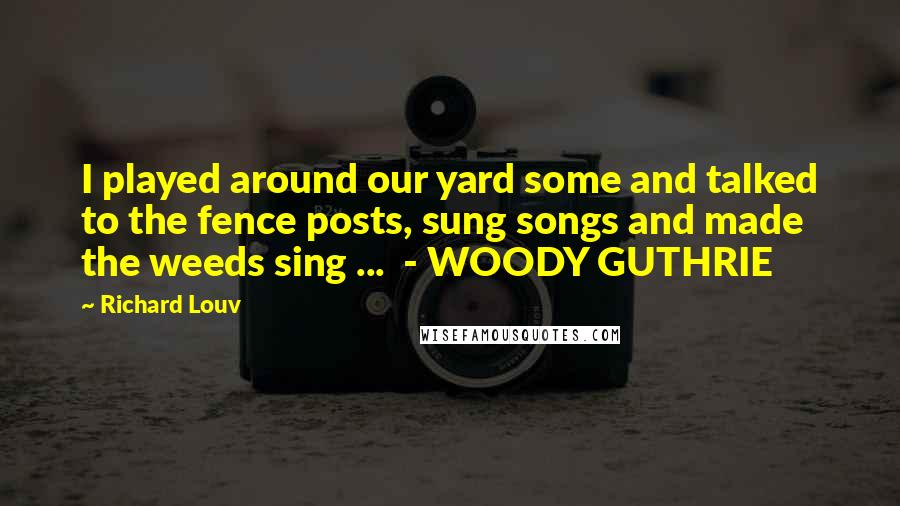 Richard Louv Quotes: I played around our yard some and talked to the fence posts, sung songs and made the weeds sing ... - WOODY GUTHRIE