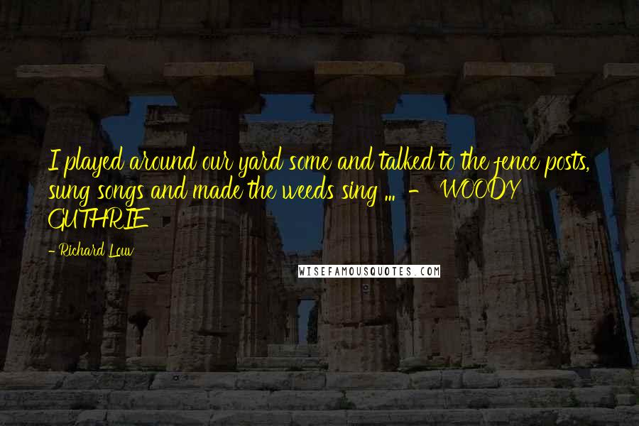 Richard Louv Quotes: I played around our yard some and talked to the fence posts, sung songs and made the weeds sing ... - WOODY GUTHRIE