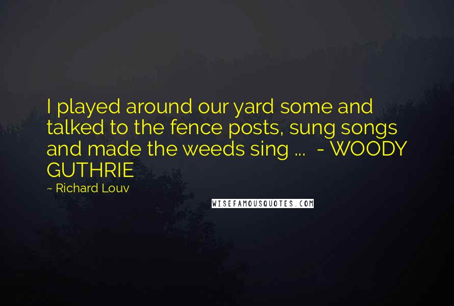 Richard Louv Quotes: I played around our yard some and talked to the fence posts, sung songs and made the weeds sing ... - WOODY GUTHRIE