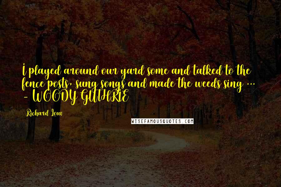 Richard Louv Quotes: I played around our yard some and talked to the fence posts, sung songs and made the weeds sing ... - WOODY GUTHRIE