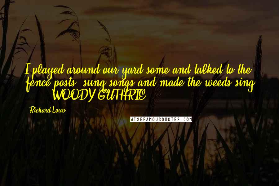 Richard Louv Quotes: I played around our yard some and talked to the fence posts, sung songs and made the weeds sing ... - WOODY GUTHRIE