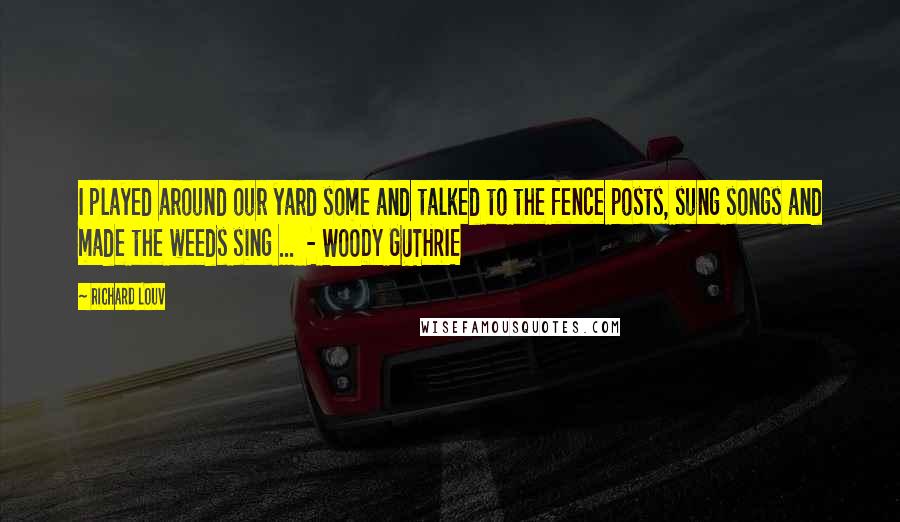 Richard Louv Quotes: I played around our yard some and talked to the fence posts, sung songs and made the weeds sing ... - WOODY GUTHRIE