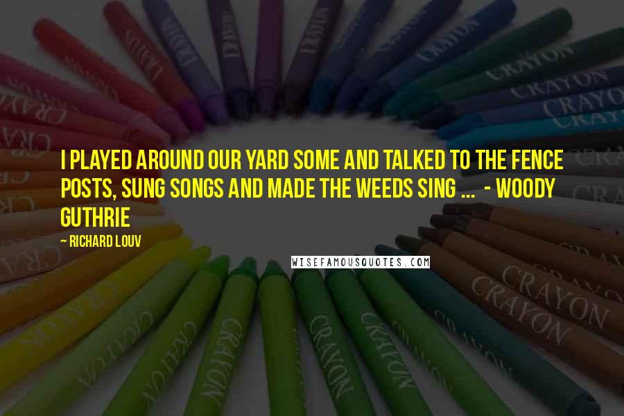 Richard Louv Quotes: I played around our yard some and talked to the fence posts, sung songs and made the weeds sing ... - WOODY GUTHRIE