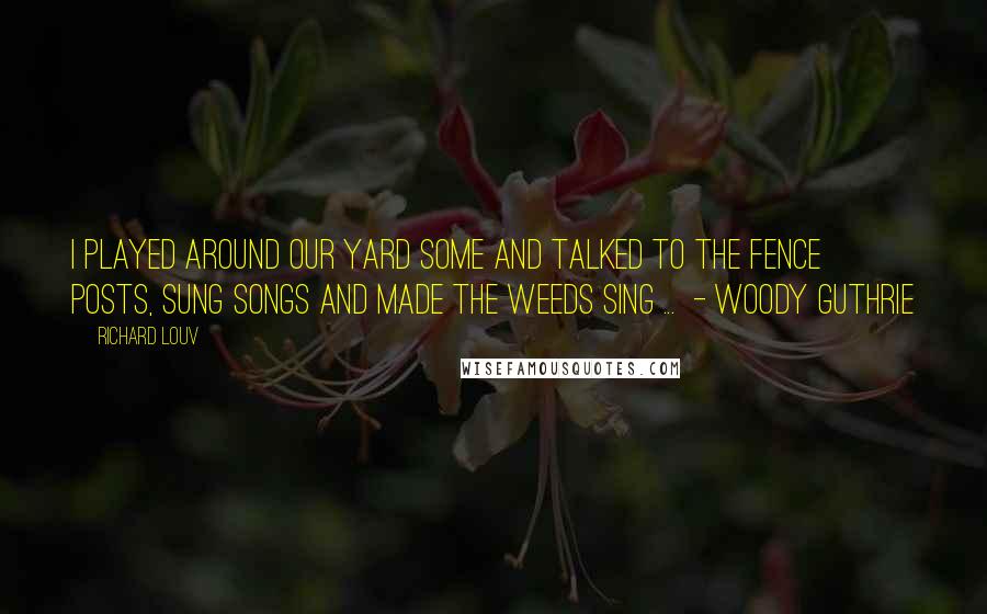 Richard Louv Quotes: I played around our yard some and talked to the fence posts, sung songs and made the weeds sing ... - WOODY GUTHRIE