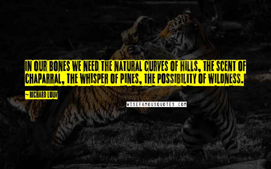 Richard Louv Quotes: In our bones we need the natural curves of hills, the scent of chaparral, the whisper of pines, the possibility of wildness.