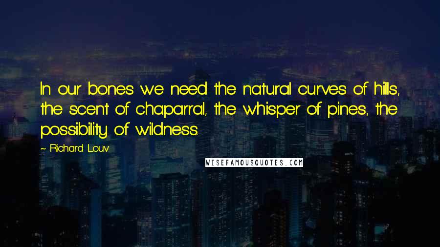 Richard Louv Quotes: In our bones we need the natural curves of hills, the scent of chaparral, the whisper of pines, the possibility of wildness.