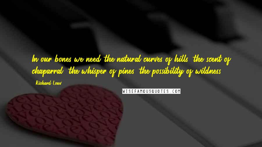 Richard Louv Quotes: In our bones we need the natural curves of hills, the scent of chaparral, the whisper of pines, the possibility of wildness.