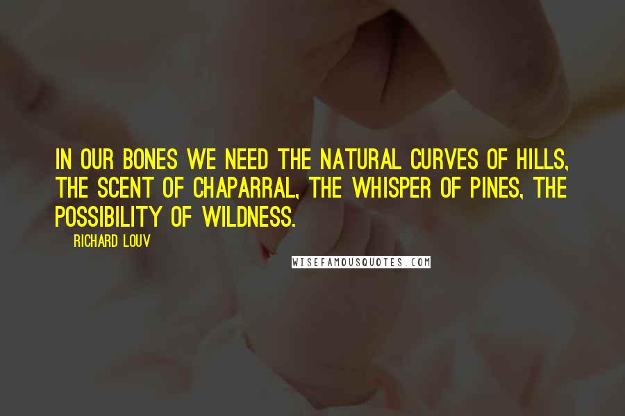 Richard Louv Quotes: In our bones we need the natural curves of hills, the scent of chaparral, the whisper of pines, the possibility of wildness.